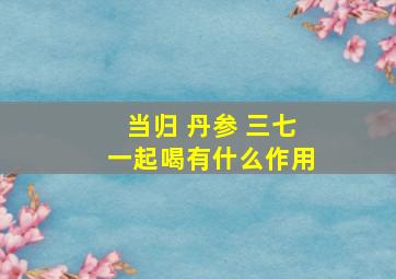 当归 丹参 三七一起喝有什么作用